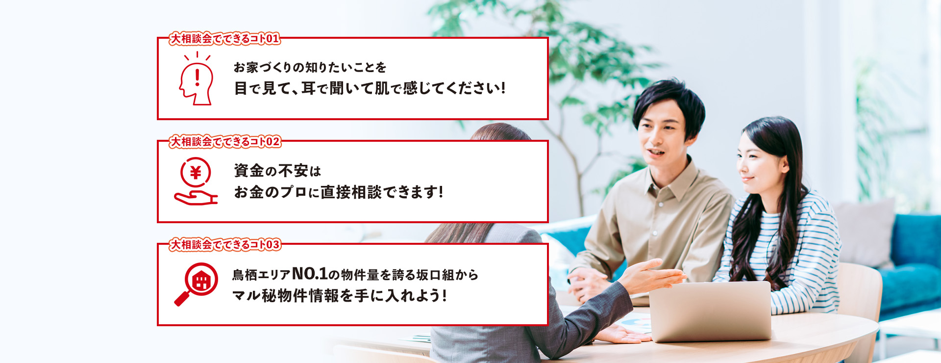 大相談会でできるコト01お家づくりの知りたいことを目で見て、耳で聞いて肌で感じてください!　大相談会でできるコト02資金の不安はお金のプロに直接相談できます!　大相談会でできるコト03鳥栖エリアNO.1の物件量を誇る坂口組からマル秘物件情報を手に入れよう！