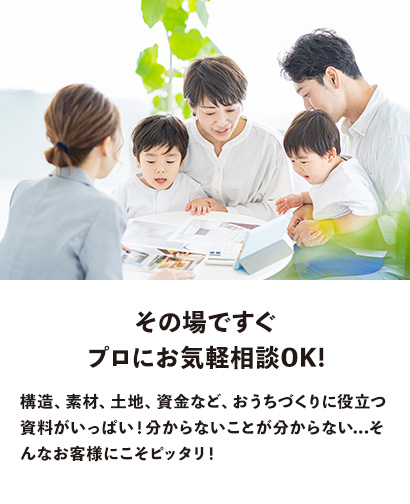 その場ですぐ プロにお気軽相談OK!　構造、素材、土地、資金など、おうちづくりに役立つ資料がいっぱい！分からないことが分からない...そんなお客様にこそピッタリ！
                  