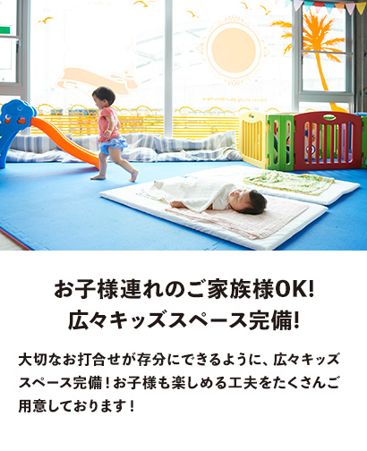 お子様連れのご家族様OK! 広々キッズスペース完備!　大切なお打合せが存分にできるように、広々キッズスペース完備！お子様も楽しめる工夫をたくさんご用意しております！
                  